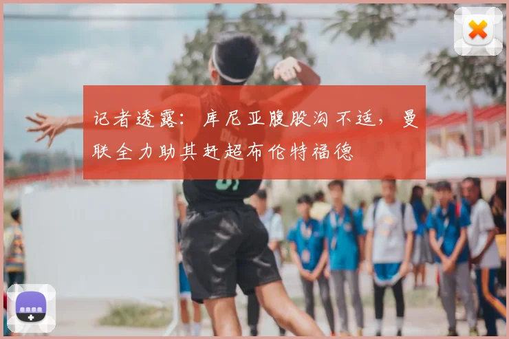 记者透露：库尼亚腹股沟不适，曼联全力助其赶超布伦特福德