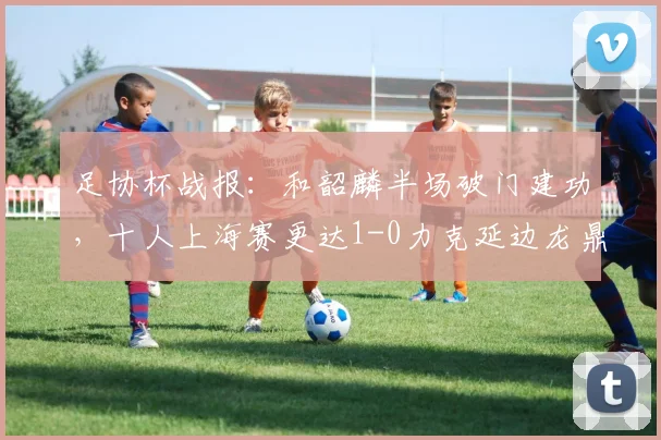 足协杯战报：和韶麟半场破门建功，十人上海赛更达1-0力克延边龙鼎