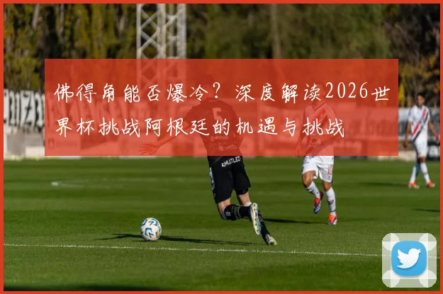 佛得角能否爆冷?深度解读2026世界杯挑战阿根廷的机遇与挑战