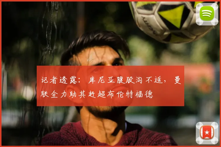 记者透露：库尼亚腹股沟不适，曼联全力助其赶超布伦特福德