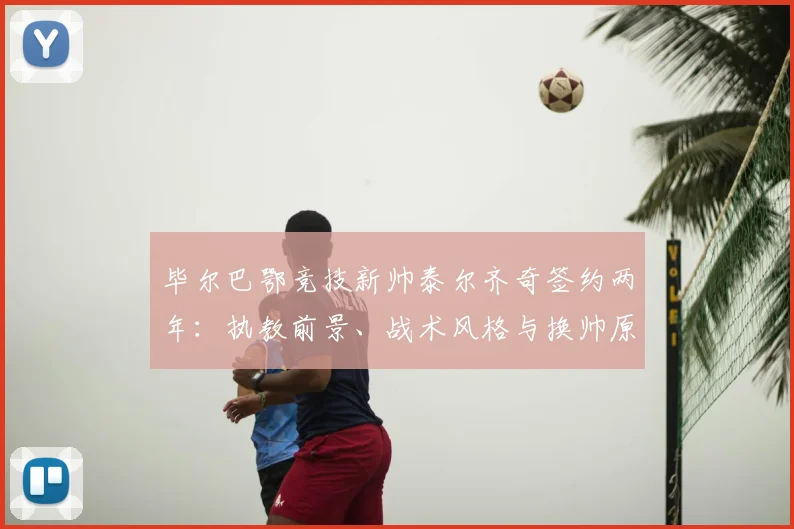 毕尔巴鄂竞技新帅泰尔齐奇签约两年:执教前景、战术风格与换帅原因深度解析