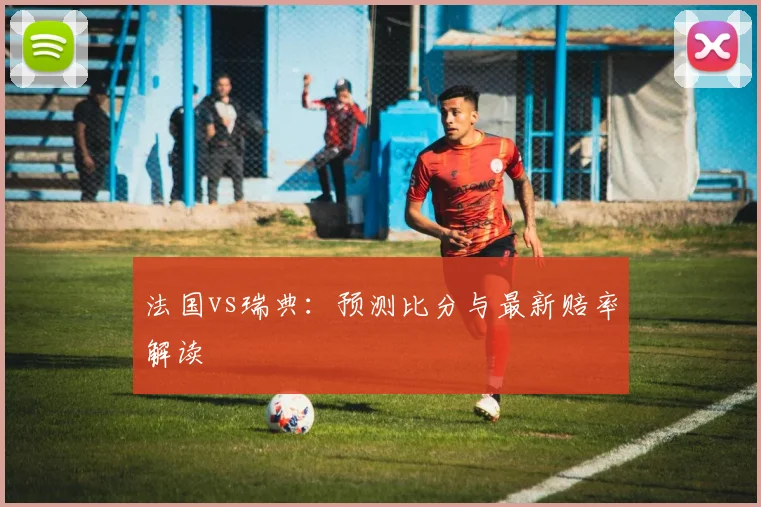 法国vs瑞典:预测比分与最新赔率解读