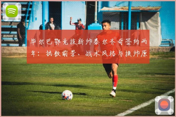 毕尔巴鄂竞技新帅泰尔齐奇签约两年:执教前景、战术风格与换帅原因深度解析