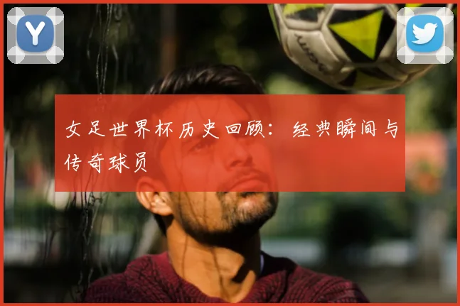 女足世界杯历史回顾:经典瞬间与传奇球员