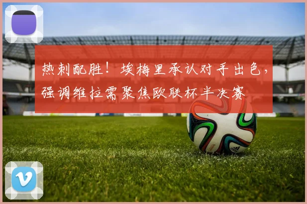 热刺配胜！埃梅里承认对手出色，强调维拉需聚焦欧联杯半决赛