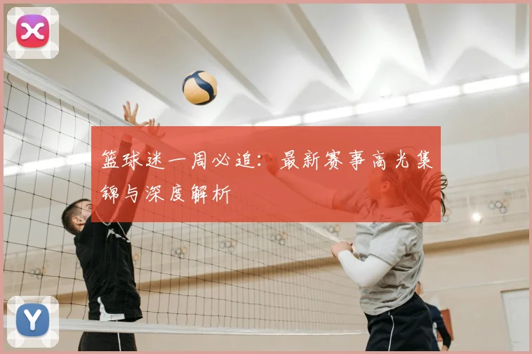 篮球迷一周必追：最新赛事高光集锦与深度解析