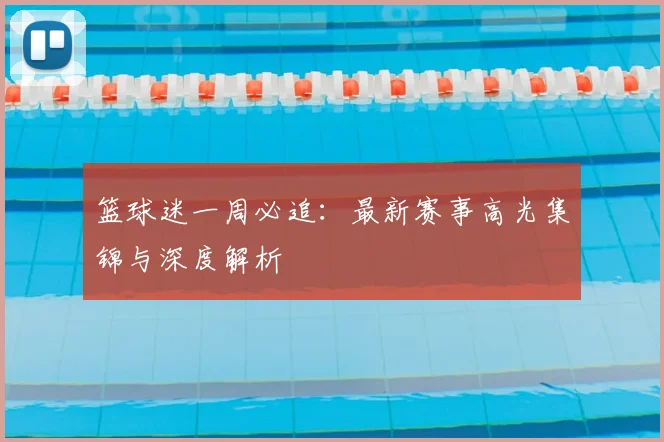 篮球迷一周必追：最新赛事高光集锦与深度解析
