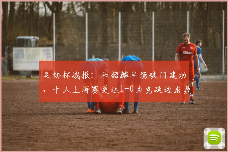 足协杯战报:和韶麟半场破门建功,十人上海赛更达1-0力克延边龙鼎