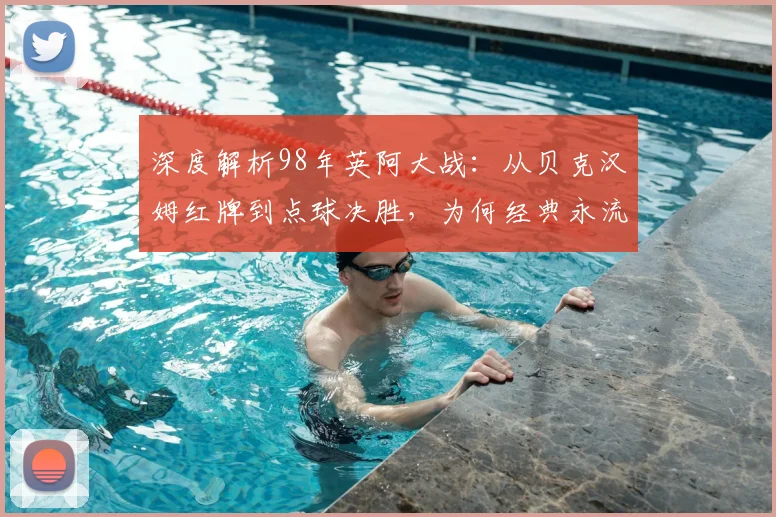 深度解析98年英阿大战:从贝克汉姆红牌到点球决胜,为何经典永流传