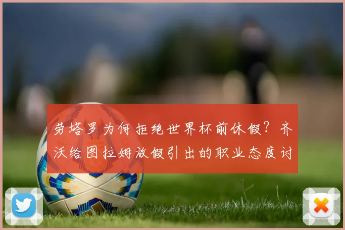 劳塔罗为何拒绝世界杯前休假?齐沃给图拉姆放假引出的职业态度讨论