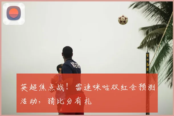 英超焦点战！雷速咪咕双红会预测活动，猜比分有礼