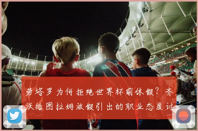 劳塔罗为何拒绝世界杯前休假?齐沃给图拉姆放假引出的职业态度讨论